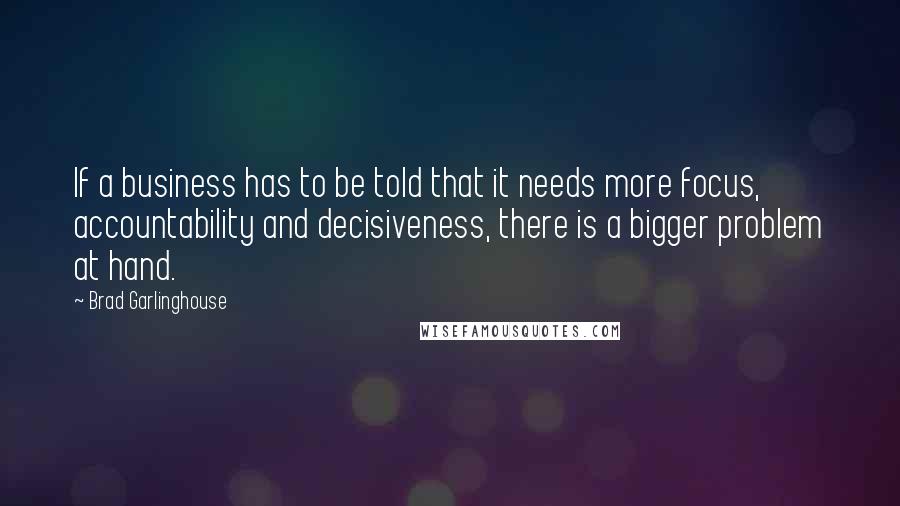 Brad Garlinghouse Quotes: If a business has to be told that it needs more focus, accountability and decisiveness, there is a bigger problem at hand.