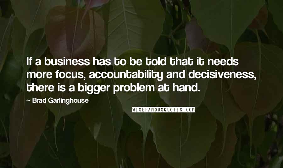 Brad Garlinghouse Quotes: If a business has to be told that it needs more focus, accountability and decisiveness, there is a bigger problem at hand.