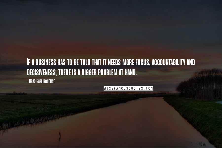 Brad Garlinghouse Quotes: If a business has to be told that it needs more focus, accountability and decisiveness, there is a bigger problem at hand.