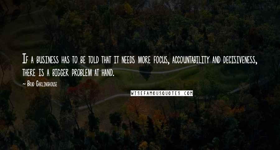 Brad Garlinghouse Quotes: If a business has to be told that it needs more focus, accountability and decisiveness, there is a bigger problem at hand.