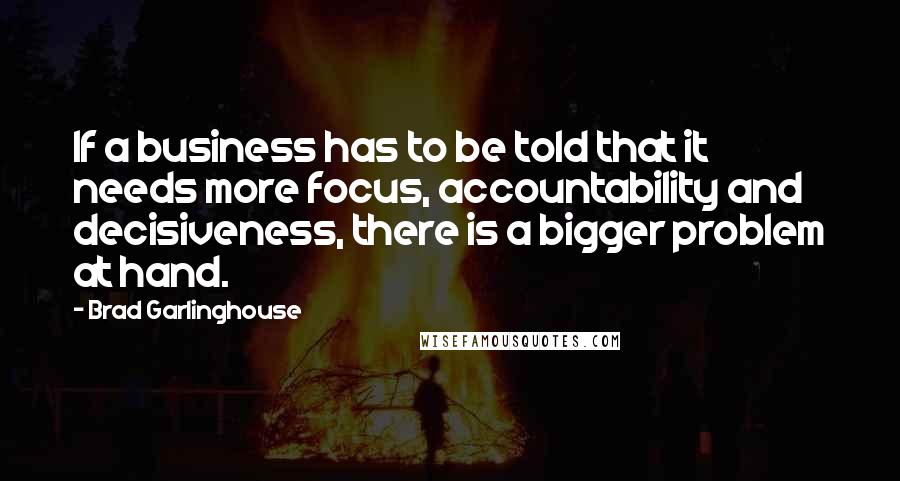 Brad Garlinghouse Quotes: If a business has to be told that it needs more focus, accountability and decisiveness, there is a bigger problem at hand.