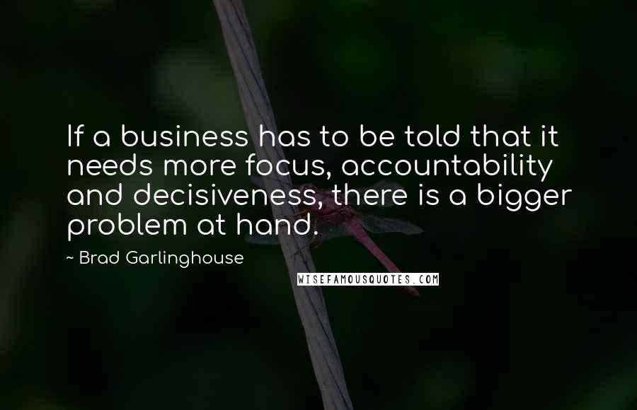 Brad Garlinghouse Quotes: If a business has to be told that it needs more focus, accountability and decisiveness, there is a bigger problem at hand.