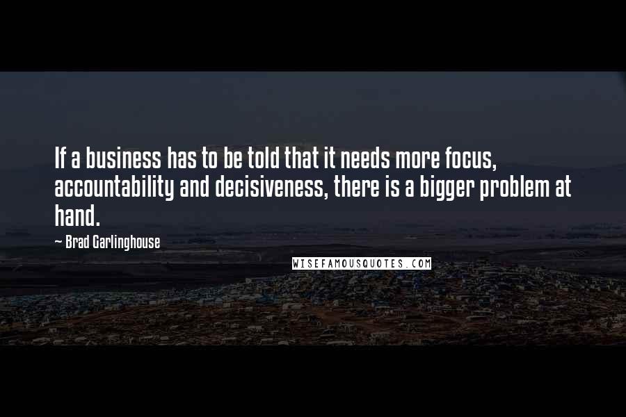 Brad Garlinghouse Quotes: If a business has to be told that it needs more focus, accountability and decisiveness, there is a bigger problem at hand.