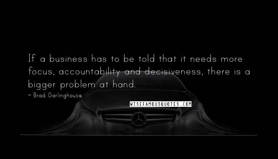 Brad Garlinghouse Quotes: If a business has to be told that it needs more focus, accountability and decisiveness, there is a bigger problem at hand.