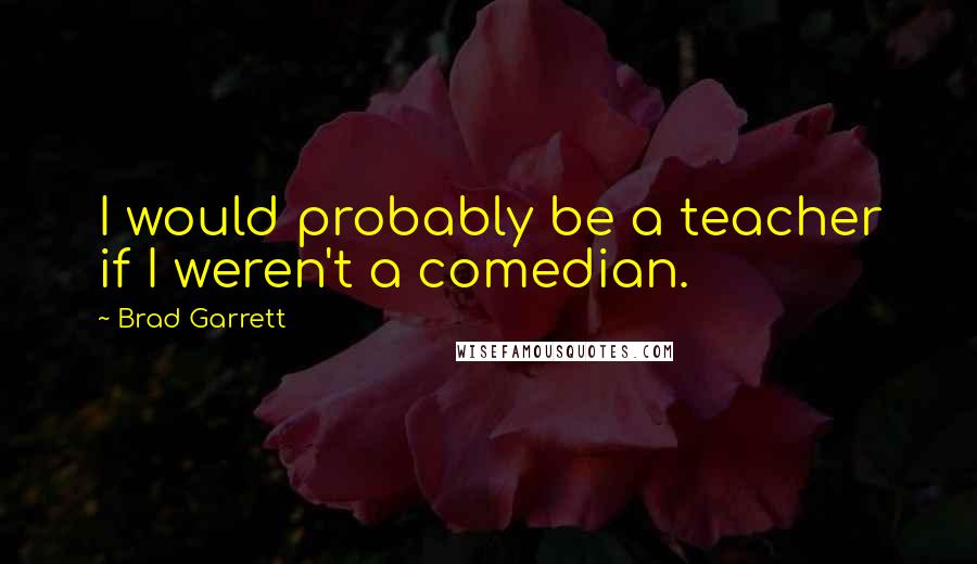 Brad Garrett Quotes: I would probably be a teacher if I weren't a comedian.