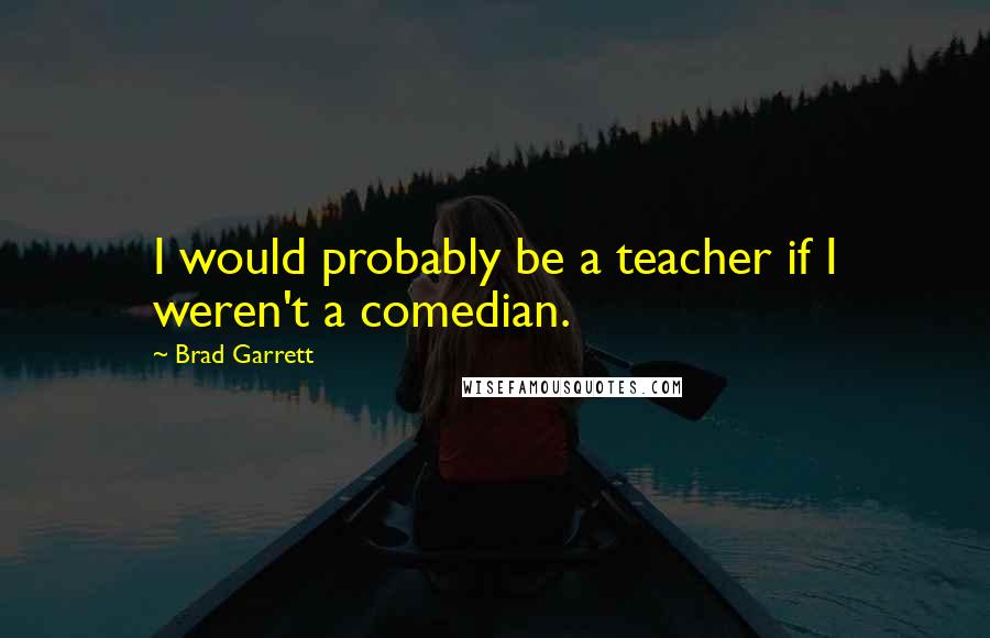 Brad Garrett Quotes: I would probably be a teacher if I weren't a comedian.