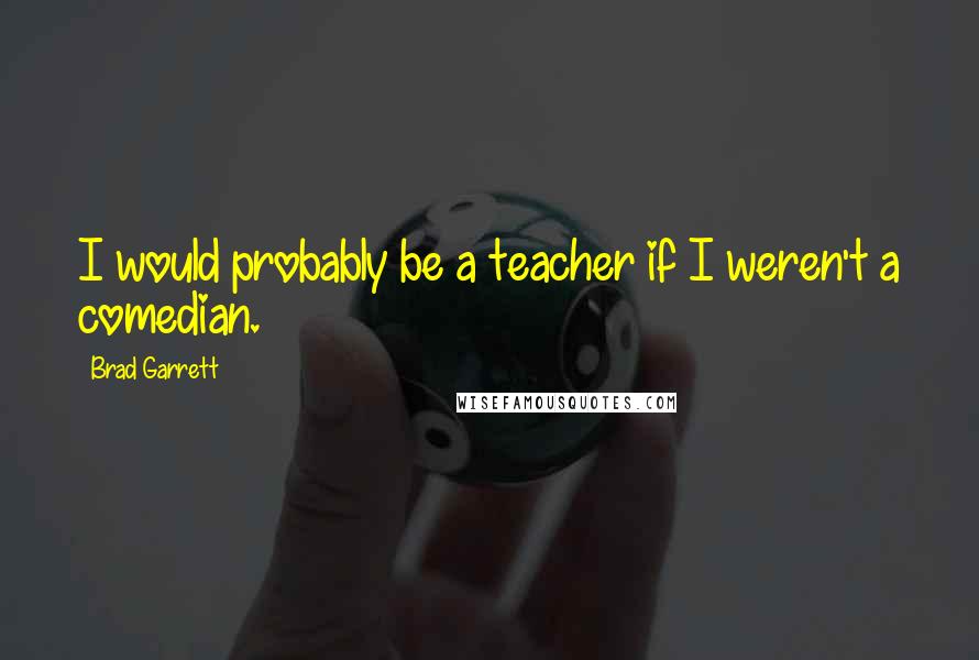 Brad Garrett Quotes: I would probably be a teacher if I weren't a comedian.