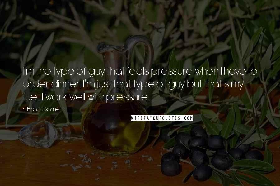 Brad Garrett Quotes: I'm the type of guy that feels pressure when I have to order dinner. I'm just that type of guy but that's my fuel. I work well with pressure.