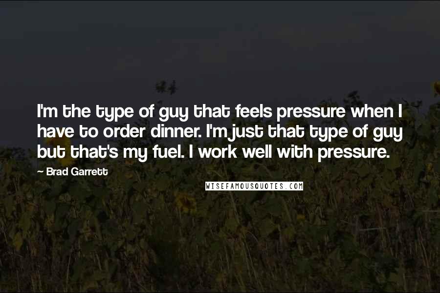 Brad Garrett Quotes: I'm the type of guy that feels pressure when I have to order dinner. I'm just that type of guy but that's my fuel. I work well with pressure.