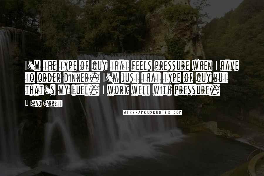 Brad Garrett Quotes: I'm the type of guy that feels pressure when I have to order dinner. I'm just that type of guy but that's my fuel. I work well with pressure.