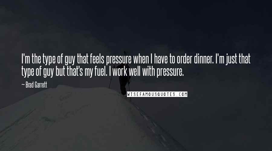 Brad Garrett Quotes: I'm the type of guy that feels pressure when I have to order dinner. I'm just that type of guy but that's my fuel. I work well with pressure.