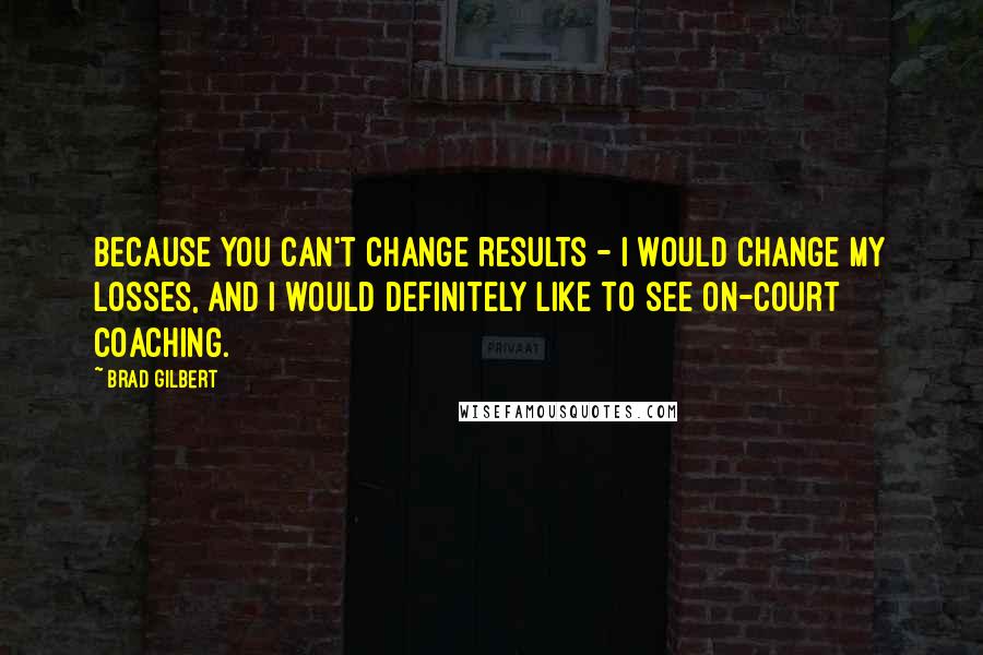 Brad Gilbert Quotes: Because you can't change results - I would change my losses, and I would definitely like to see on-court coaching.