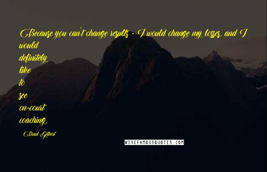 Brad Gilbert Quotes: Because you can't change results - I would change my losses, and I would definitely like to see on-court coaching.