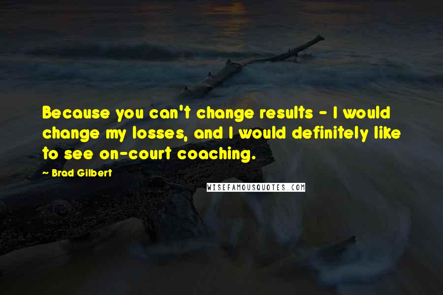 Brad Gilbert Quotes: Because you can't change results - I would change my losses, and I would definitely like to see on-court coaching.