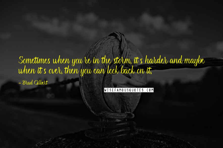 Brad Gilbert Quotes: Sometimes when you're in the storm, it's harder and maybe when it's over, then you can look back on it.