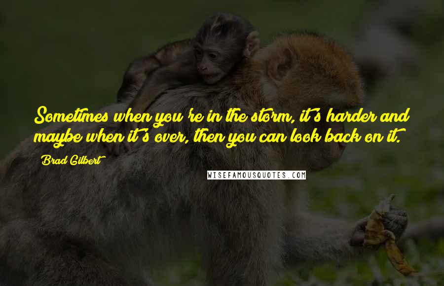 Brad Gilbert Quotes: Sometimes when you're in the storm, it's harder and maybe when it's over, then you can look back on it.