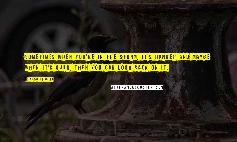 Brad Gilbert Quotes: Sometimes when you're in the storm, it's harder and maybe when it's over, then you can look back on it.