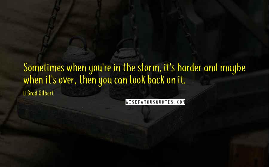 Brad Gilbert Quotes: Sometimes when you're in the storm, it's harder and maybe when it's over, then you can look back on it.