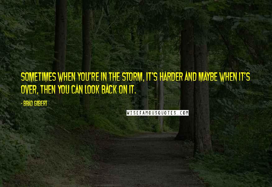 Brad Gilbert Quotes: Sometimes when you're in the storm, it's harder and maybe when it's over, then you can look back on it.