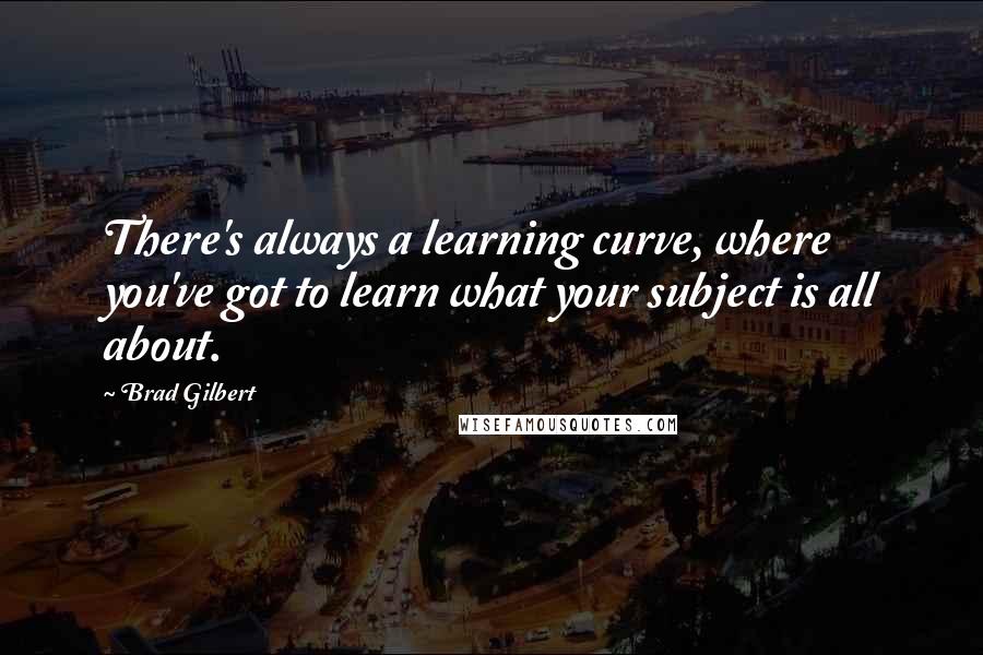 Brad Gilbert Quotes: There's always a learning curve, where you've got to learn what your subject is all about.