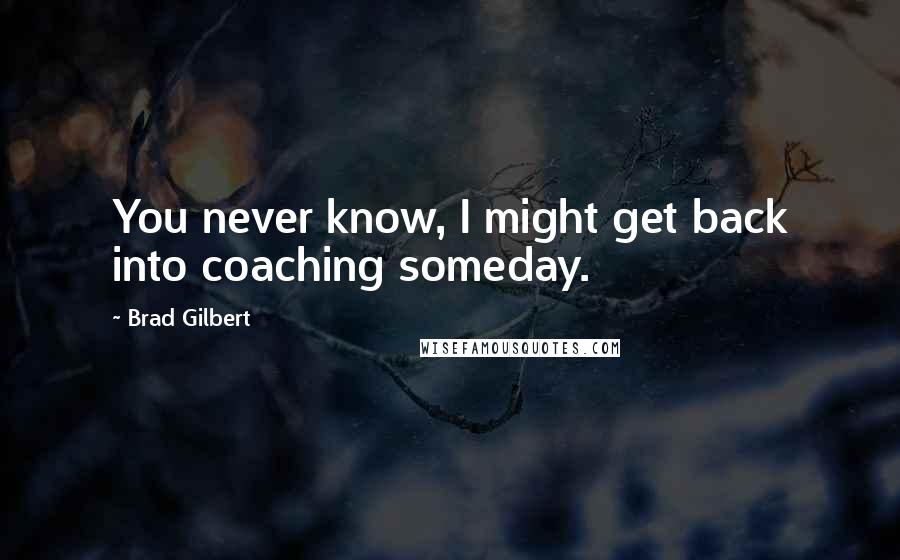 Brad Gilbert Quotes: You never know, I might get back into coaching someday.