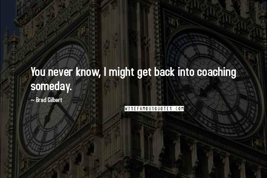 Brad Gilbert Quotes: You never know, I might get back into coaching someday.