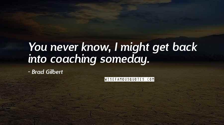 Brad Gilbert Quotes: You never know, I might get back into coaching someday.