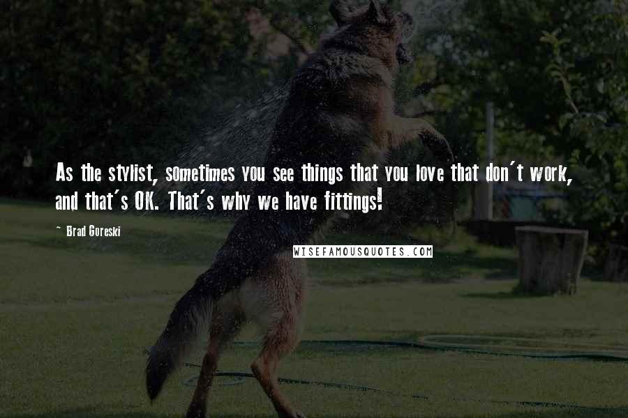 Brad Goreski Quotes: As the stylist, sometimes you see things that you love that don't work, and that's OK. That's why we have fittings!