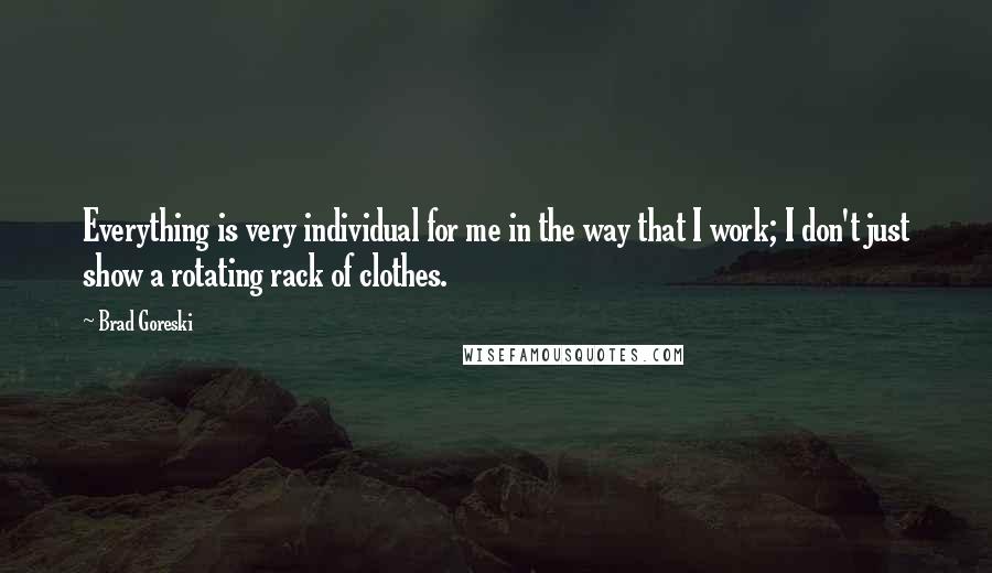 Brad Goreski Quotes: Everything is very individual for me in the way that I work; I don't just show a rotating rack of clothes.