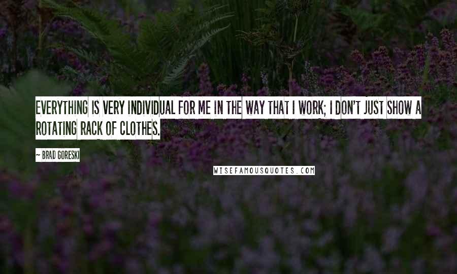 Brad Goreski Quotes: Everything is very individual for me in the way that I work; I don't just show a rotating rack of clothes.