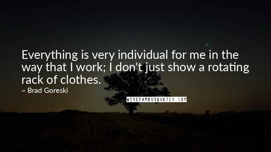 Brad Goreski Quotes: Everything is very individual for me in the way that I work; I don't just show a rotating rack of clothes.