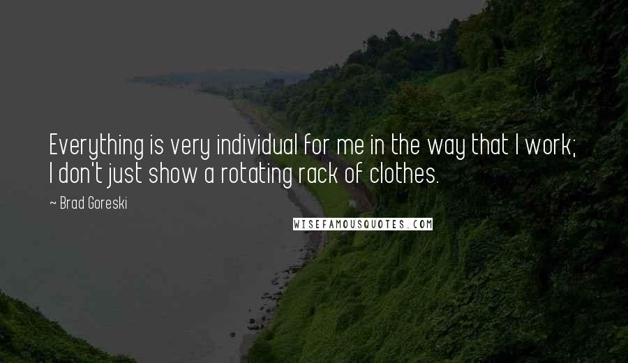 Brad Goreski Quotes: Everything is very individual for me in the way that I work; I don't just show a rotating rack of clothes.