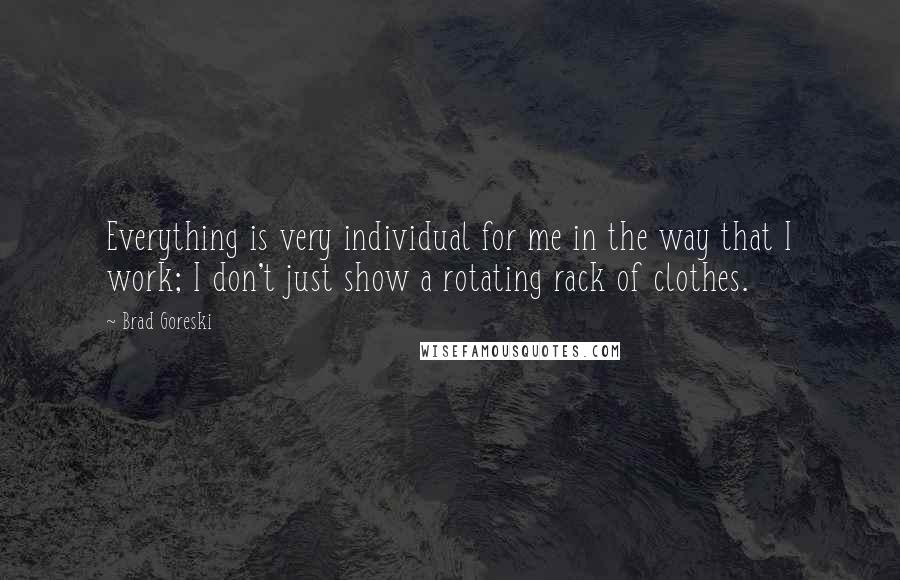 Brad Goreski Quotes: Everything is very individual for me in the way that I work; I don't just show a rotating rack of clothes.