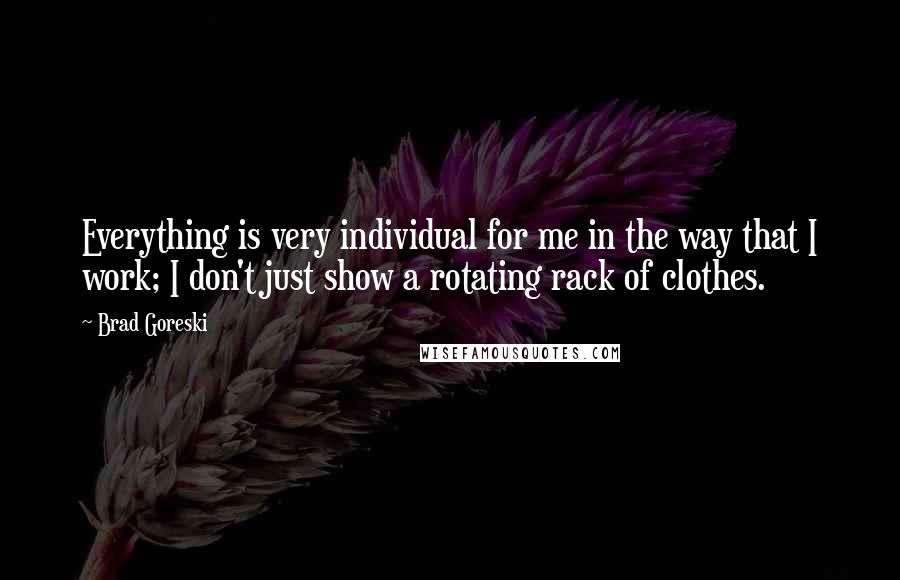 Brad Goreski Quotes: Everything is very individual for me in the way that I work; I don't just show a rotating rack of clothes.