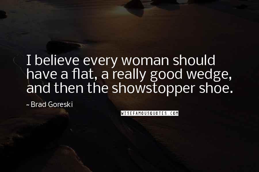 Brad Goreski Quotes: I believe every woman should have a flat, a really good wedge, and then the showstopper shoe.