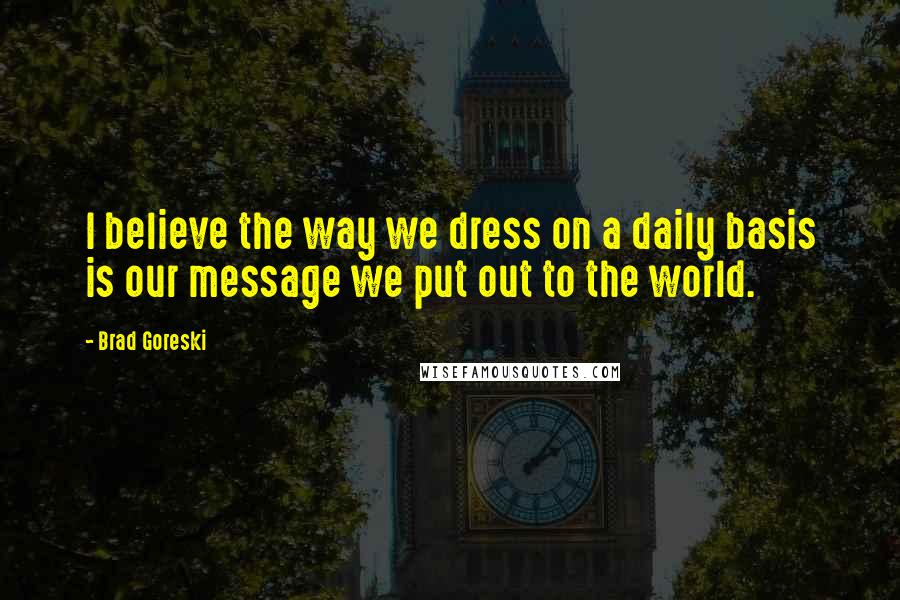 Brad Goreski Quotes: I believe the way we dress on a daily basis is our message we put out to the world.
