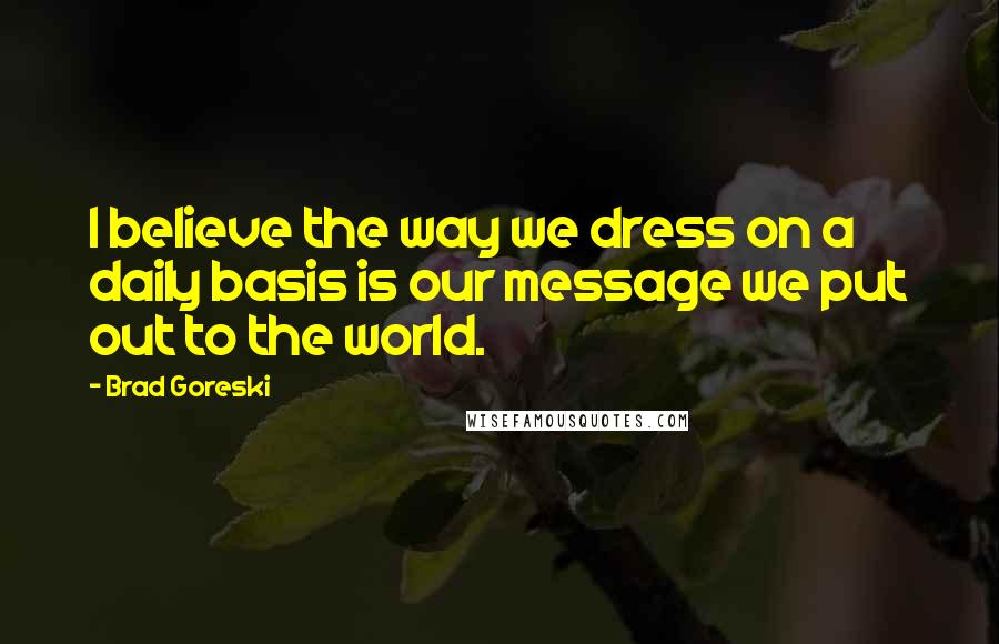 Brad Goreski Quotes: I believe the way we dress on a daily basis is our message we put out to the world.