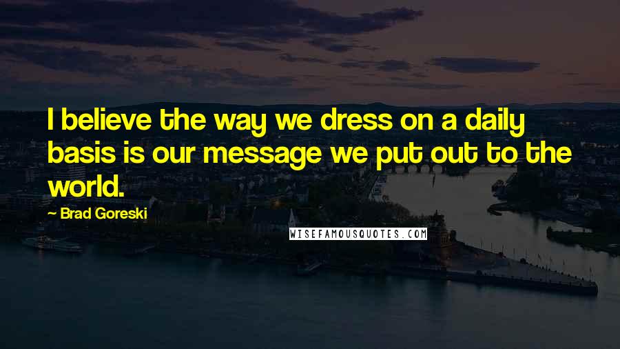 Brad Goreski Quotes: I believe the way we dress on a daily basis is our message we put out to the world.