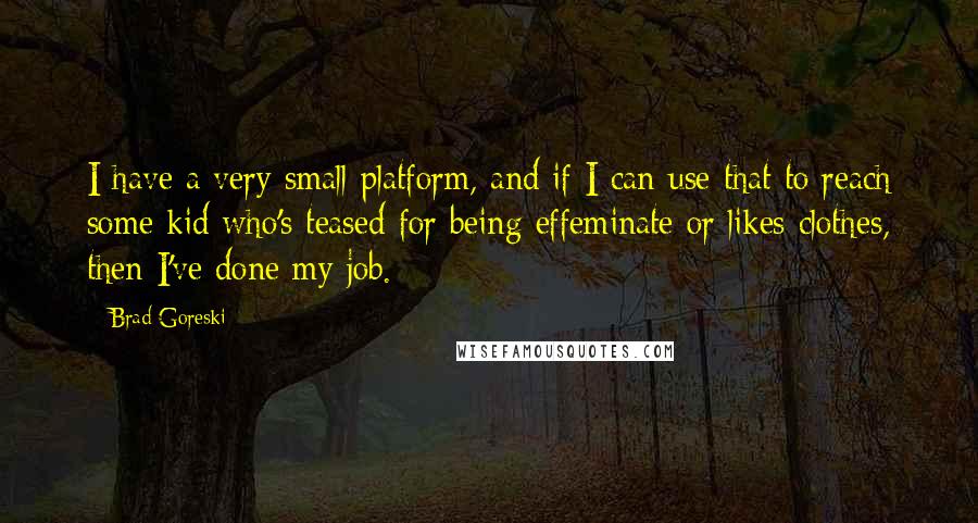 Brad Goreski Quotes: I have a very small platform, and if I can use that to reach some kid who's teased for being effeminate or likes clothes, then I've done my job.