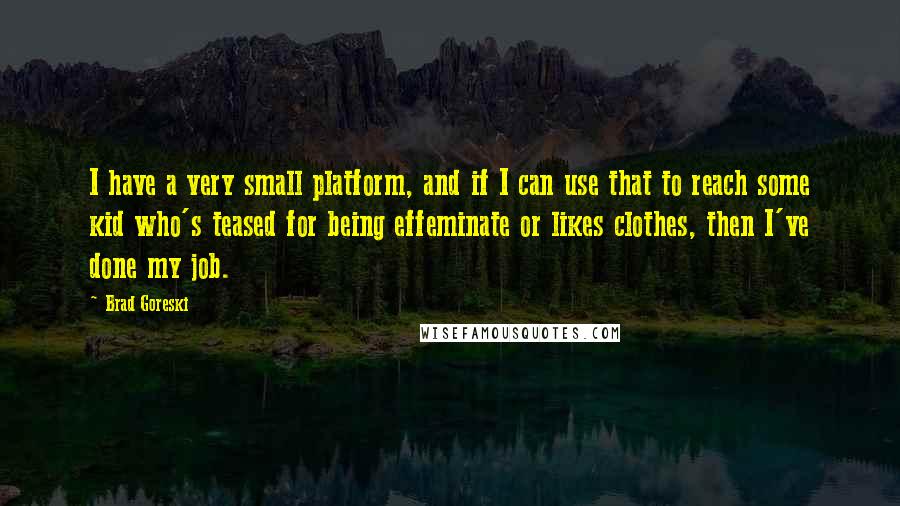 Brad Goreski Quotes: I have a very small platform, and if I can use that to reach some kid who's teased for being effeminate or likes clothes, then I've done my job.
