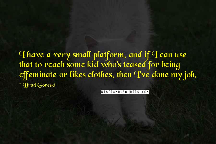 Brad Goreski Quotes: I have a very small platform, and if I can use that to reach some kid who's teased for being effeminate or likes clothes, then I've done my job.