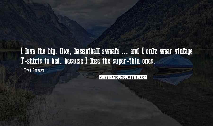 Brad Goreski Quotes: I love the big, like, basketball sweats ... and I only wear vintage T-shirts to bed, because I like the super-thin ones.