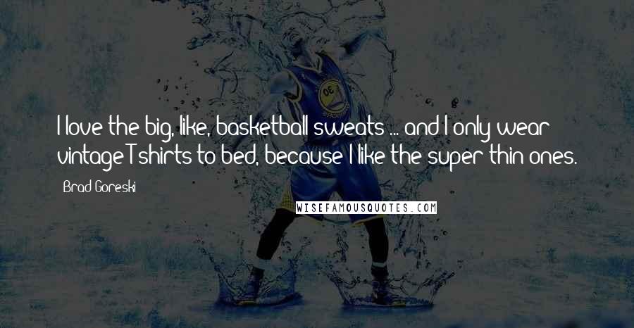 Brad Goreski Quotes: I love the big, like, basketball sweats ... and I only wear vintage T-shirts to bed, because I like the super-thin ones.