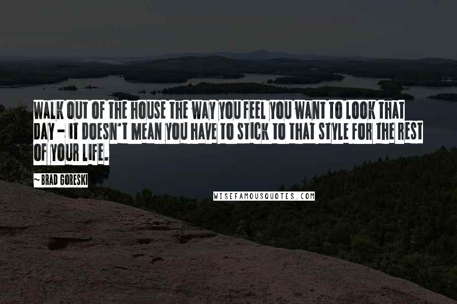 Brad Goreski Quotes: Walk out of the house the way you feel you want to look that day - it doesn't mean you have to stick to that style for the rest of your life.