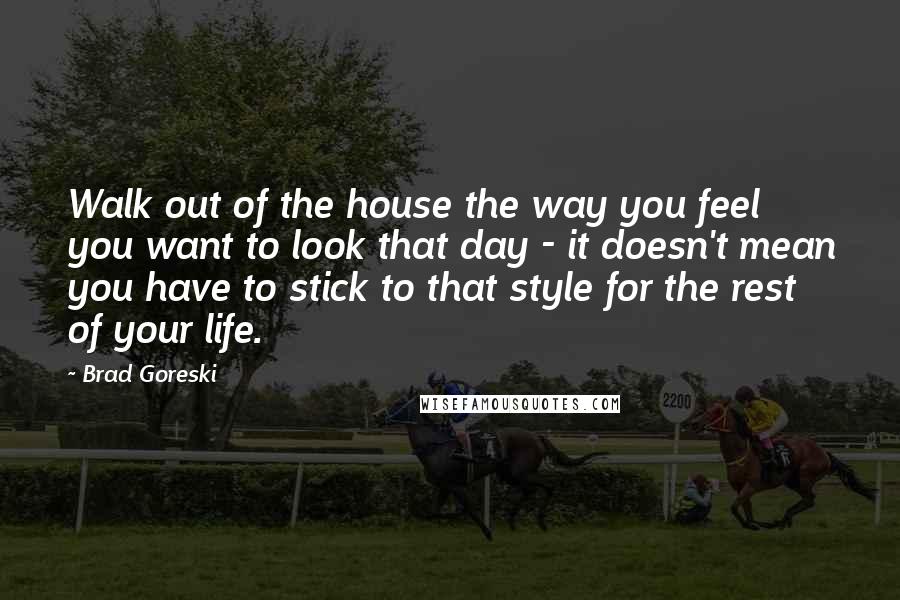 Brad Goreski Quotes: Walk out of the house the way you feel you want to look that day - it doesn't mean you have to stick to that style for the rest of your life.