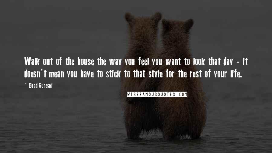 Brad Goreski Quotes: Walk out of the house the way you feel you want to look that day - it doesn't mean you have to stick to that style for the rest of your life.