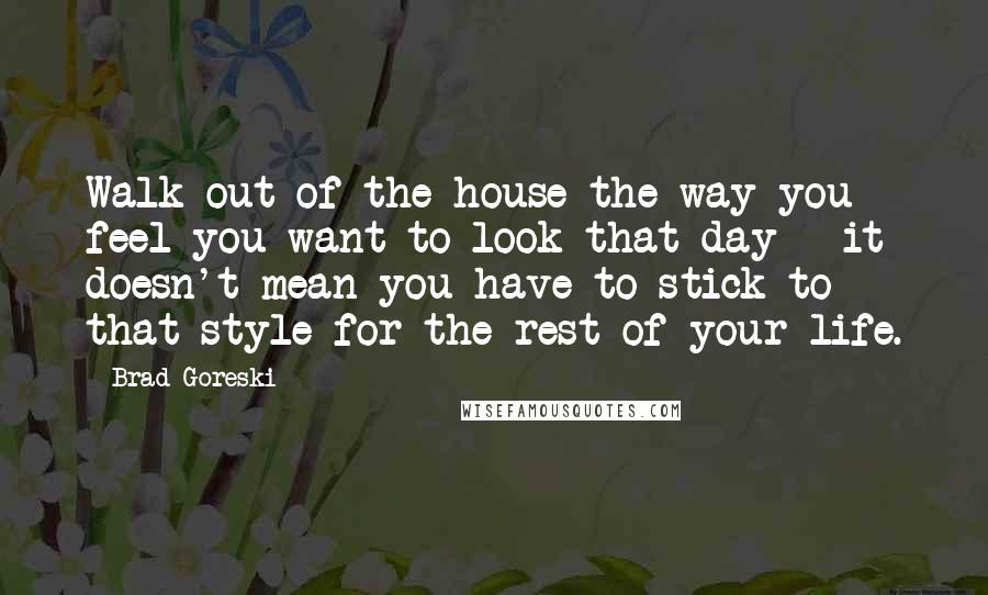 Brad Goreski Quotes: Walk out of the house the way you feel you want to look that day - it doesn't mean you have to stick to that style for the rest of your life.