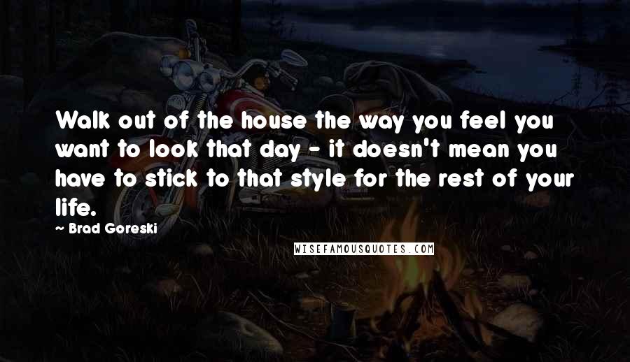 Brad Goreski Quotes: Walk out of the house the way you feel you want to look that day - it doesn't mean you have to stick to that style for the rest of your life.