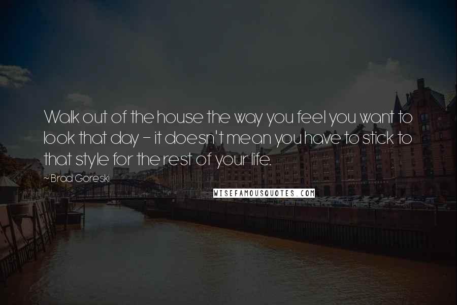 Brad Goreski Quotes: Walk out of the house the way you feel you want to look that day - it doesn't mean you have to stick to that style for the rest of your life.