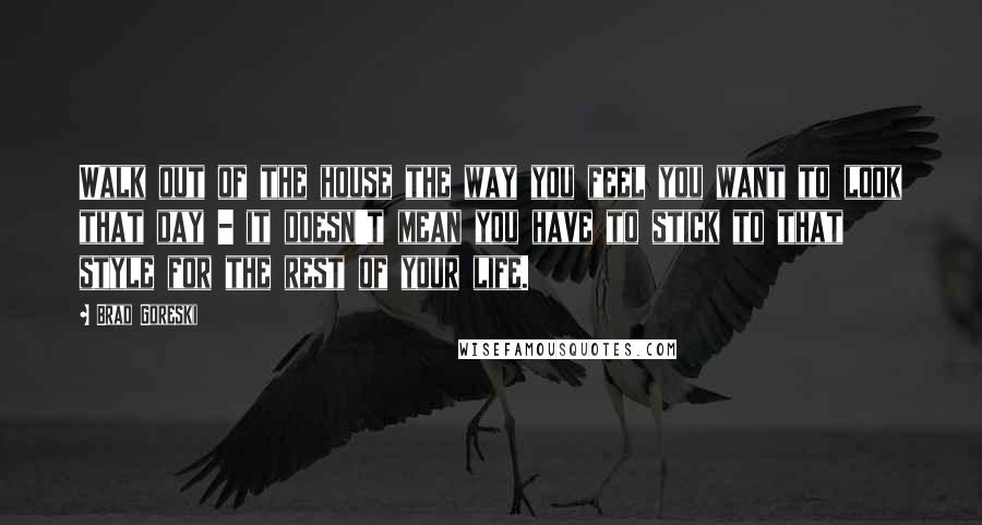 Brad Goreski Quotes: Walk out of the house the way you feel you want to look that day - it doesn't mean you have to stick to that style for the rest of your life.